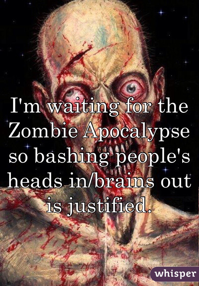 I'm waiting for the Zombie Apocalypse so bashing people's heads in/brains out is justified.