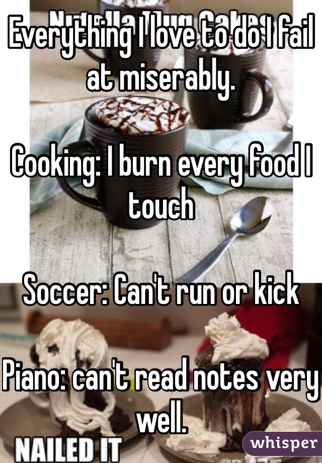 Everything I love to do I fail at miserably.

Cooking: I burn every food I touch

Soccer: Can't run or kick

Piano: can't read notes very well.