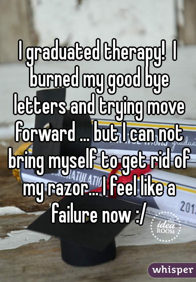 I graduated therapy!  I burned my good bye letters and trying move forward ... but I can not bring myself to get rid of my razor... I feel like a failure now :/