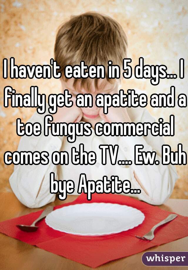 I haven't eaten in 5 days... I finally get an apatite and a toe fungus commercial comes on the TV.... Ew. Buh  bye Apatite... 