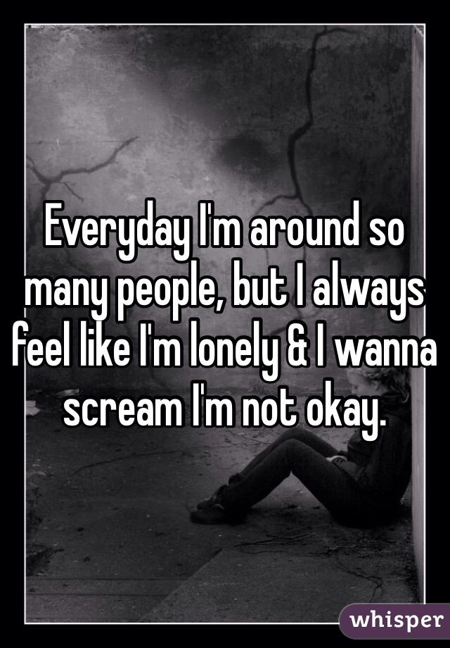 Everyday I'm around so many people, but I always feel like I'm lonely & I wanna scream I'm not okay. 