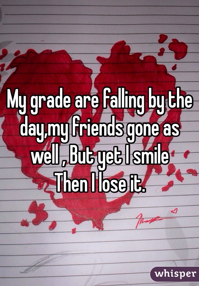 My grade are falling by the day,my friends gone as well , But yet I smile 
Then I lose it. 