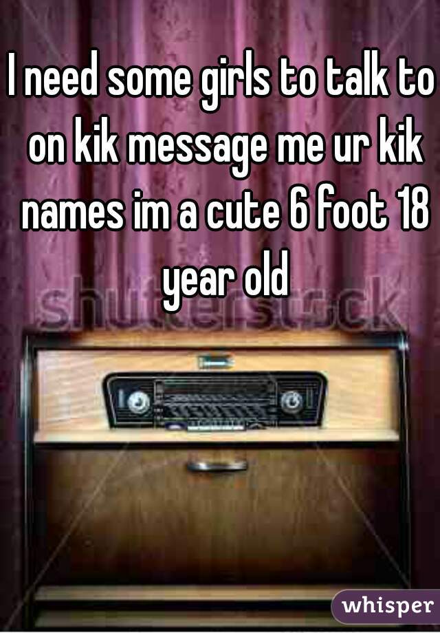 I need some girls to talk to on kik message me ur kik names im a cute 6 foot 18 year old