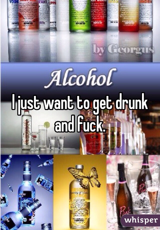 I just want to get drunk and fuck. 