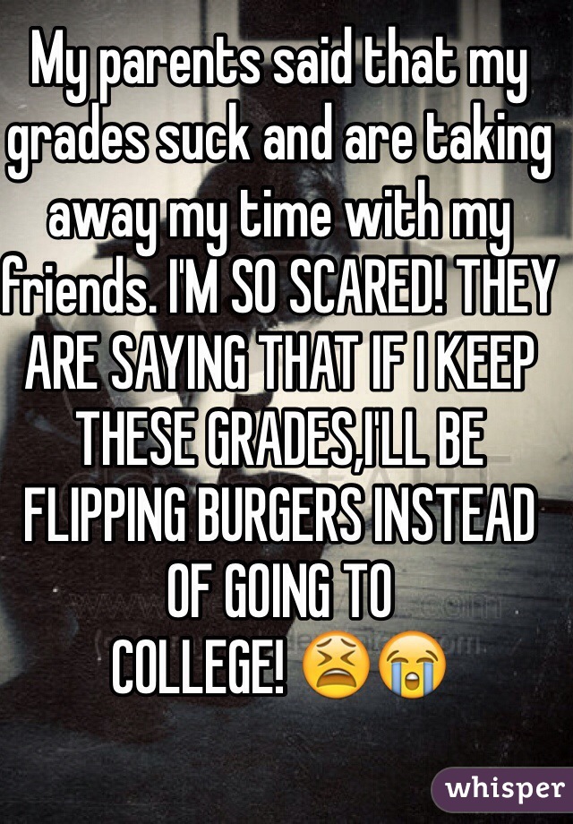 My parents said that my grades suck and are taking away my time with my friends. I'M SO SCARED! THEY ARE SAYING THAT IF I KEEP
THESE GRADES,I'LL BE FLIPPING BURGERS INSTEAD OF GOING TO
COLLEGE! 😫😭
