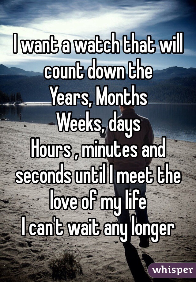 I want a watch that will count down the
Years, Months
Weeks, days 
Hours , minutes and seconds until I meet the love of my life
I can't wait any longer 