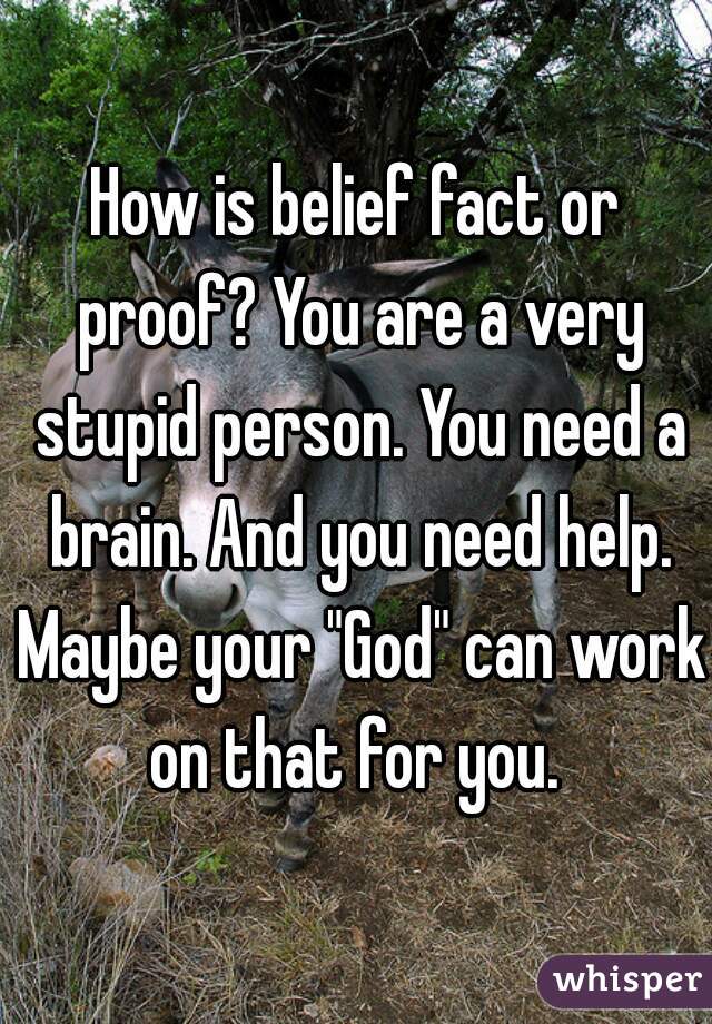 How is belief fact or proof? You are a very stupid person. You need a brain. And you need help. Maybe your "God" can work on that for you. 