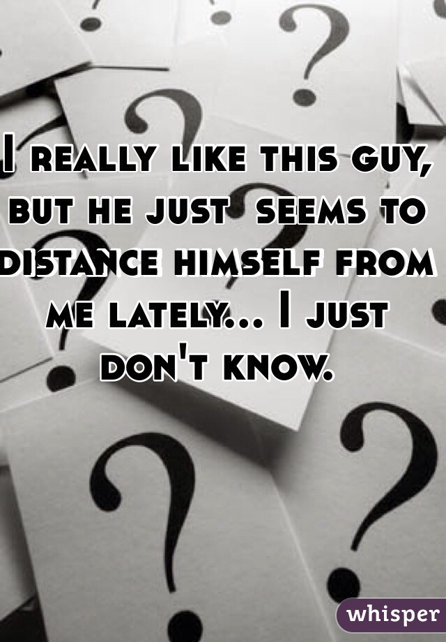 I really like this guy, but he just  seems to distance himself from me lately... I just don't know.