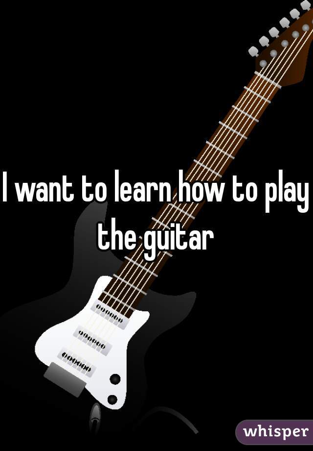 I want to learn how to play the guitar 