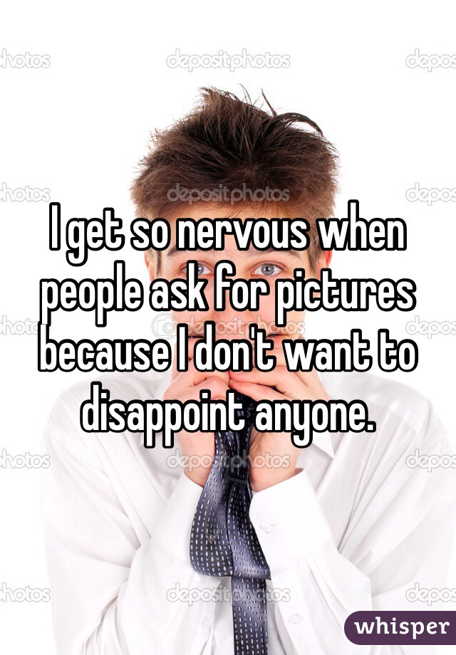 I get so nervous when people ask for pictures because I don't want to disappoint anyone. 