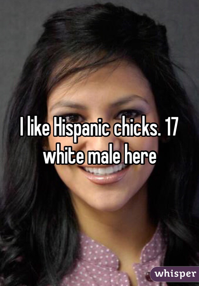 I like Hispanic chicks. 17 white male here