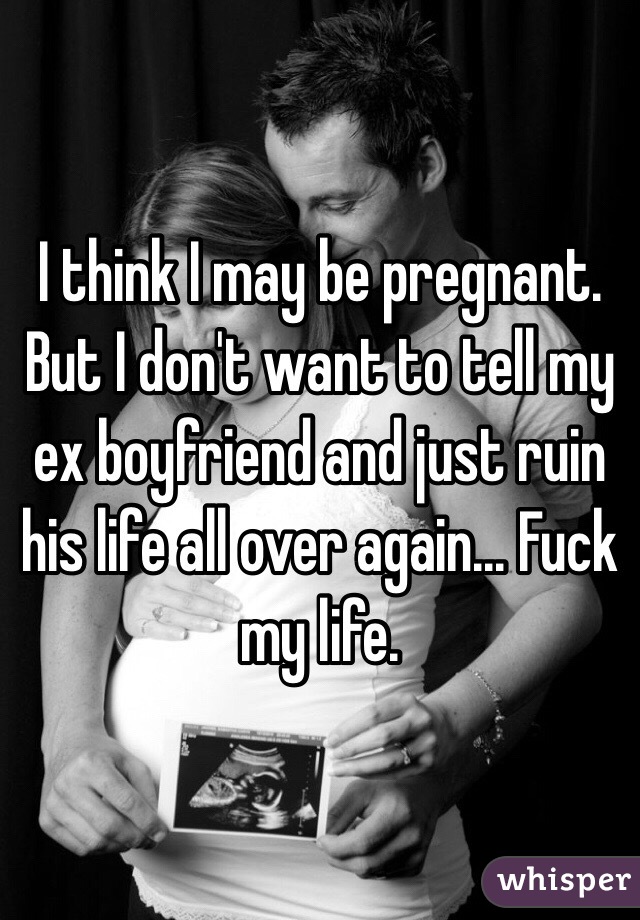 I think I may be pregnant. But I don't want to tell my ex boyfriend and just ruin his life all over again... Fuck my life.