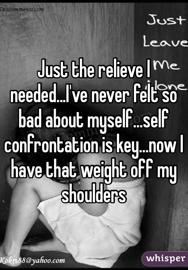 Just the relieve I needed...I've never felt so bad about myself...self confrontation is key...now I have that weight off my shoulders