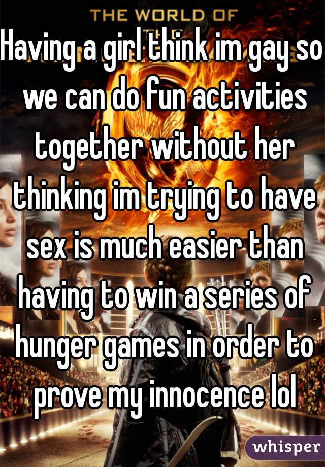 Having a girl think im gay so we can do fun activities together without her thinking im trying to have sex is much easier than having to win a series of hunger games in order to prove my innocence lol