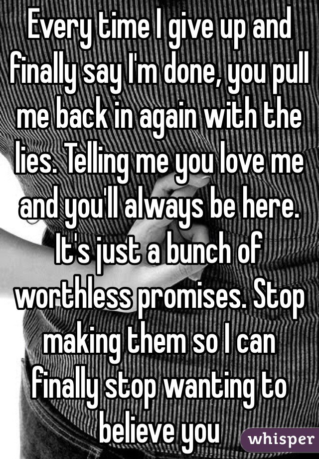 Every time I give up and finally say I'm done, you pull me back in again with the lies. Telling me you love me and you'll always be here. It's just a bunch of worthless promises. Stop making them so I can finally stop wanting to believe you