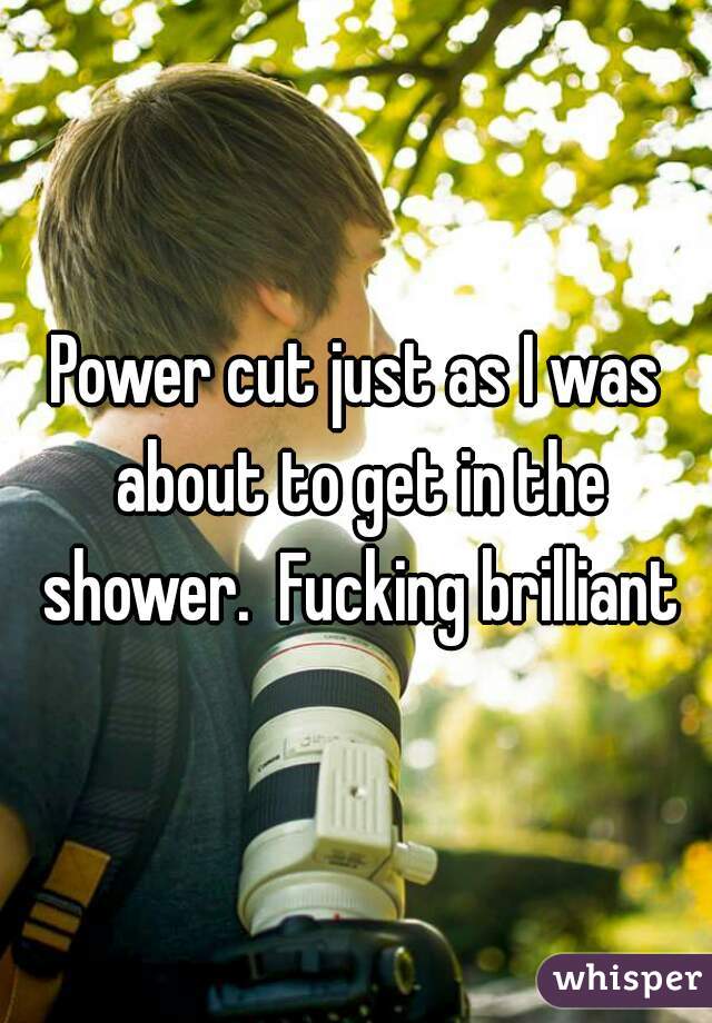 Power cut just as I was about to get in the shower.  Fucking brilliant