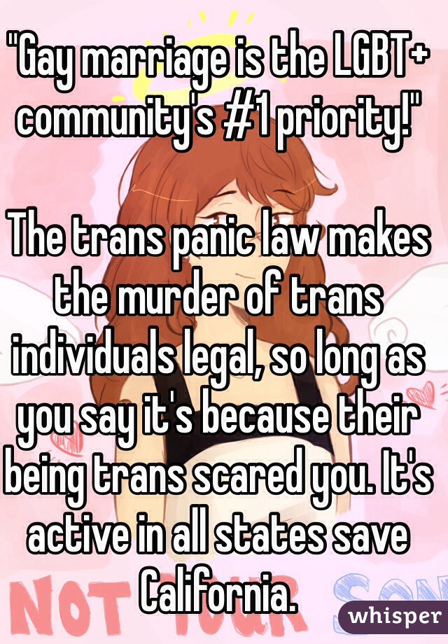 "Gay marriage is the LGBT+ community's #1 priority!"

The trans panic law makes the murder of trans individuals legal, so long as you say it's because their being trans scared you. It's active in all states save California.