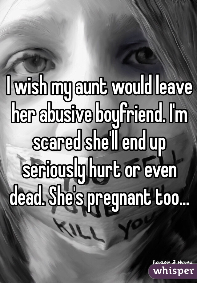 I wish my aunt would leave her abusive boyfriend. I'm scared she'll end up seriously hurt or even dead. She's pregnant too...