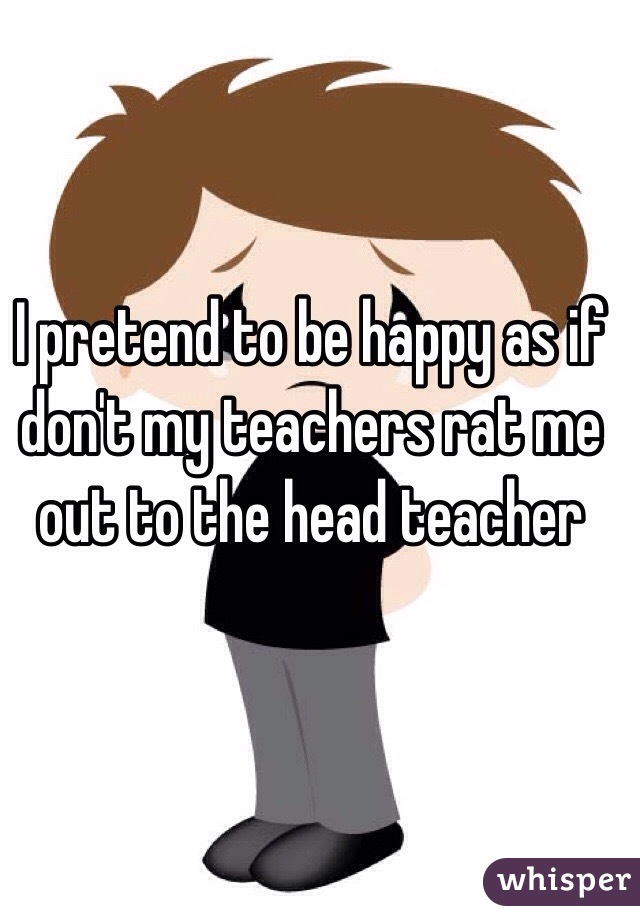 I pretend to be happy as if don't my teachers rat me out to the head teacher 