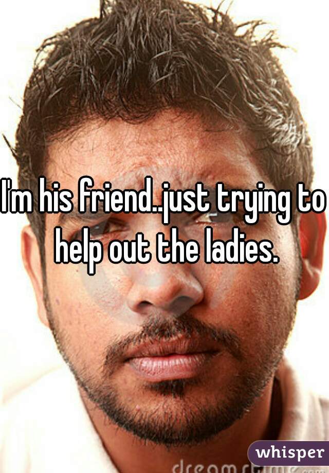 I'm his friend..just trying to help out the ladies.