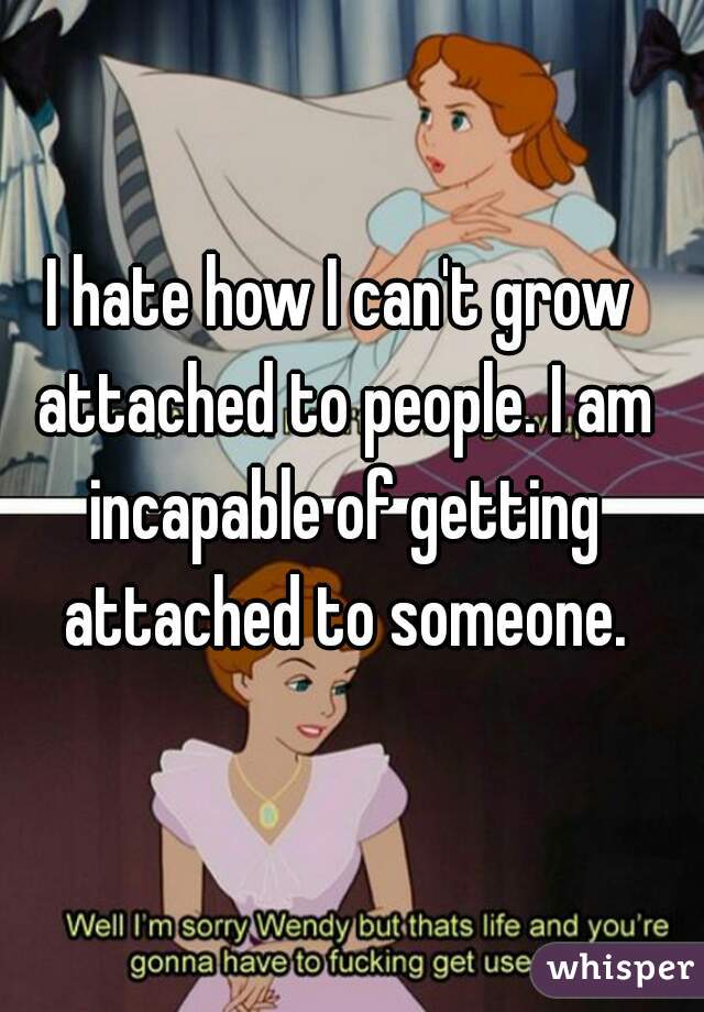 I hate how I can't grow attached to people. I am incapable of getting attached to someone.