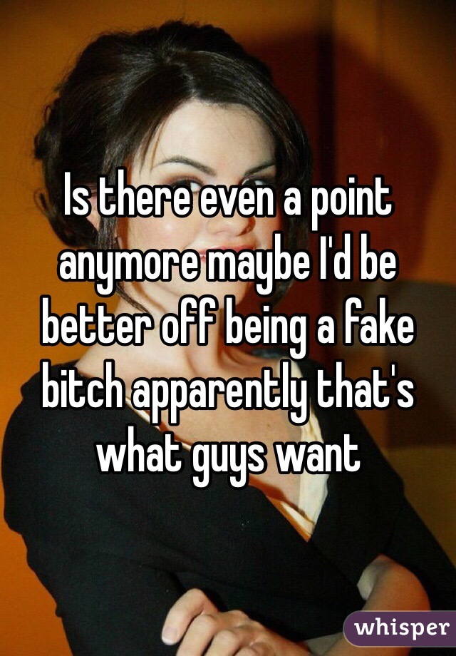 Is there even a point anymore maybe I'd be better off being a fake bitch apparently that's what guys want