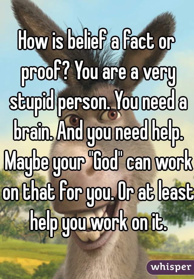 How is belief a fact or proof? You are a very stupid person. You need a brain. And you need help. Maybe your "God" can work on that for you. Or at least help you work on it.