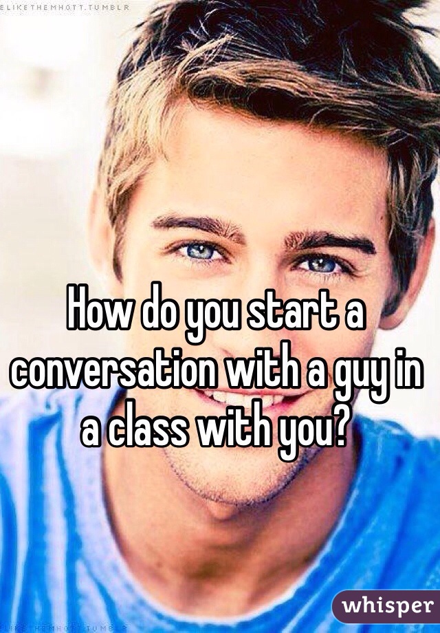 How do you start a conversation with a guy in a class with you? 