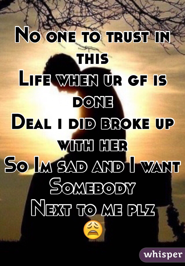 No one to trust in this 
Life when ur gf is done 
Deal i did broke up with her
So Im sad and I want 
Somebody 
Next to me plz 
😩