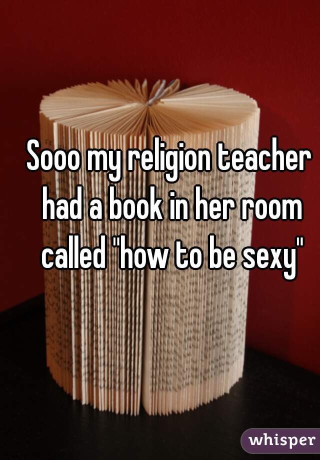 Sooo my religion teacher had a book in her room called "how to be sexy"