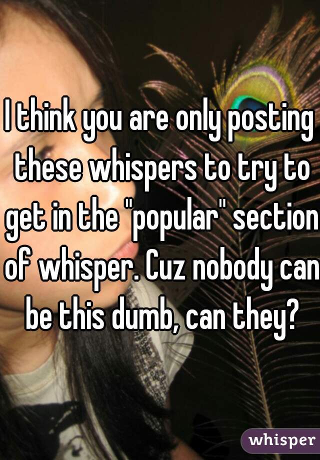 I think you are only posting these whispers to try to get in the "popular" section of whisper. Cuz nobody can be this dumb, can they?