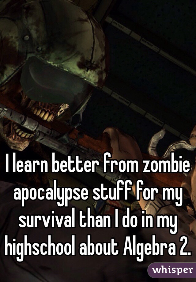 I learn better from zombie apocalypse stuff for my survival than I do in my highschool about Algebra 2. 