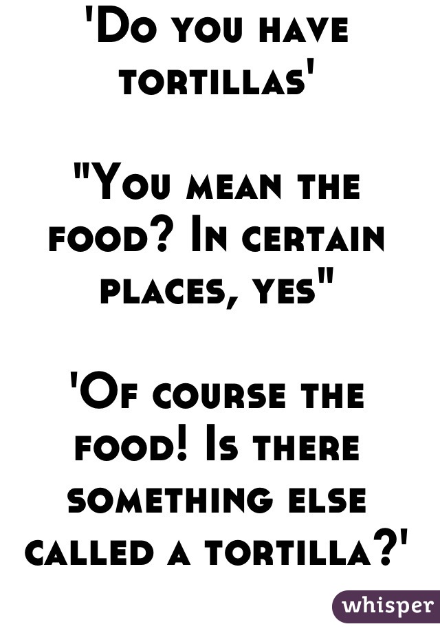 'Do you have tortillas'

"You mean the food? In certain places, yes"

'Of course the food! Is there something else called a tortilla?'