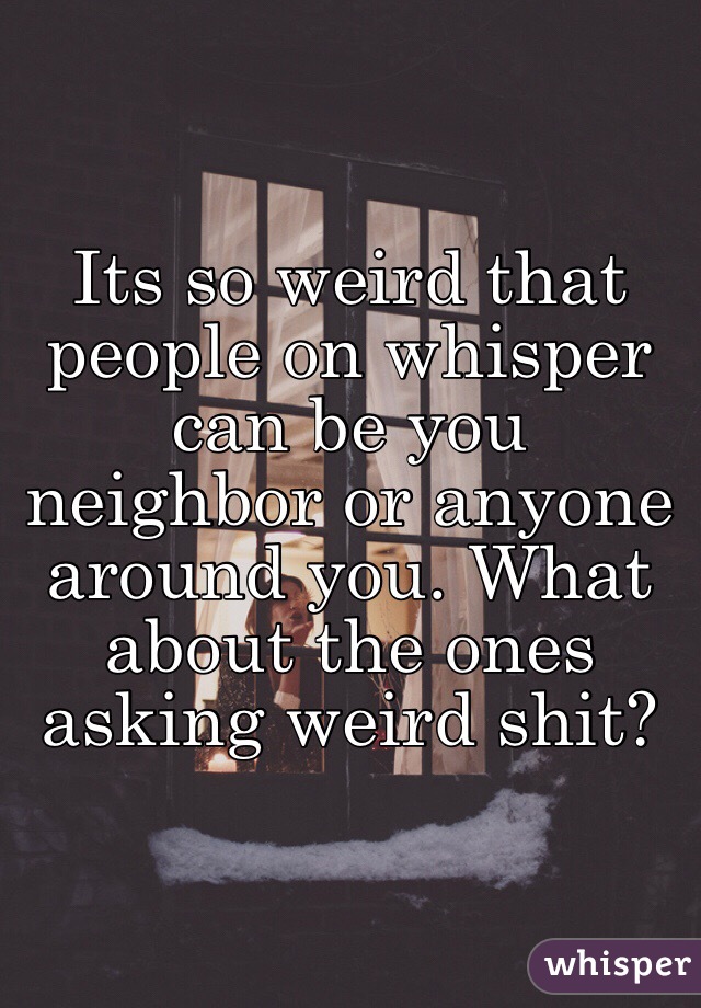 Its so weird that people on whisper can be you neighbor or anyone around you. What about the ones asking weird shit?