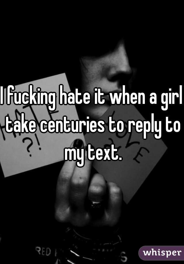 I fucking hate it when a girl take centuries to reply to my text.