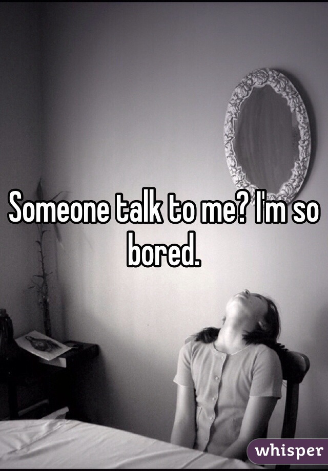 Someone talk to me? I'm so bored.