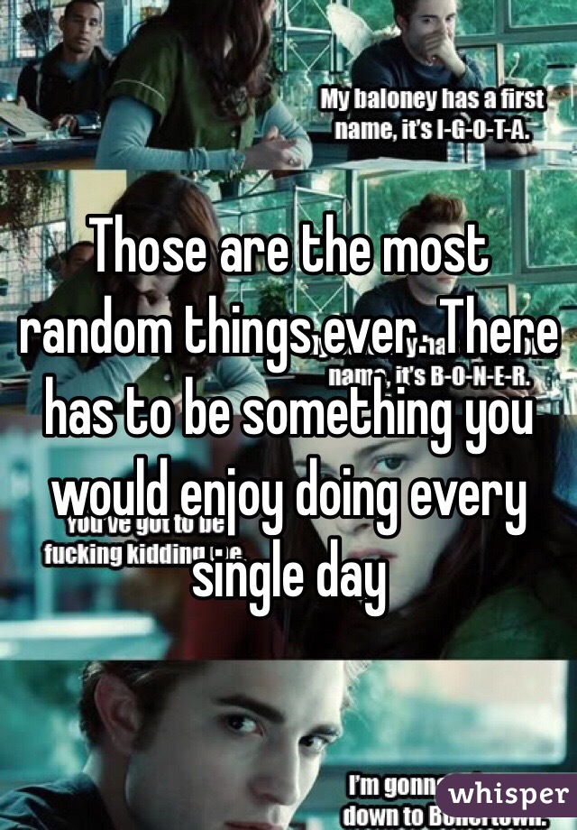 Those are the most random things ever. There has to be something you would enjoy doing every single day 