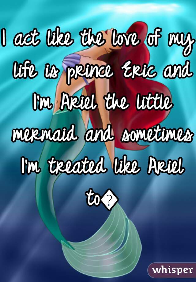 I act like the love of my life is prince Eric and I'm Ariel the little mermaid and sometimes I'm treated like Ariel to😊