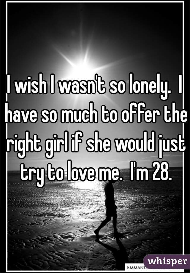 I wish I wasn't so lonely.  I have so much to offer the right girl if she would just try to love me.  I'm 28.