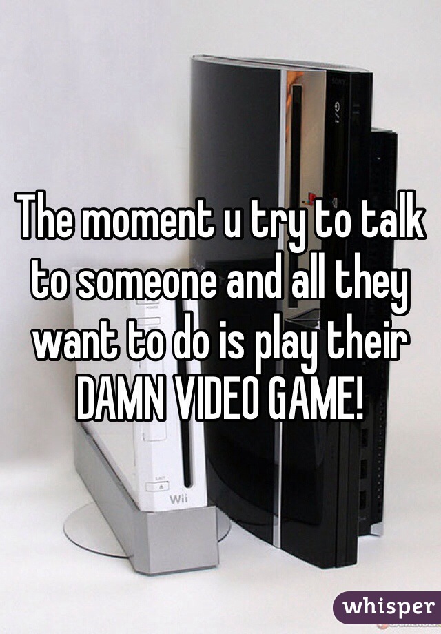 The moment u try to talk to someone and all they want to do is play their DAMN VIDEO GAME! 