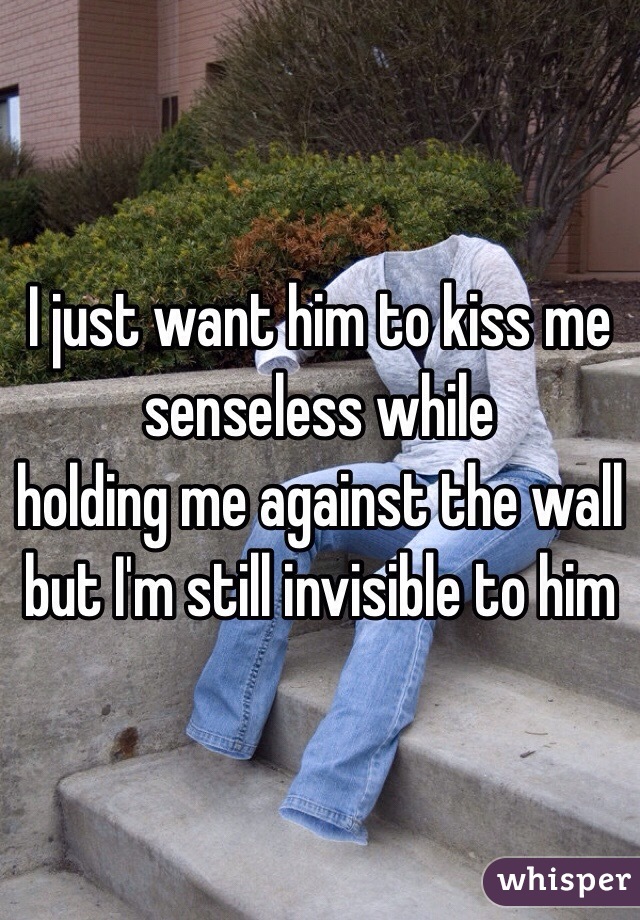 I just want him to kiss me senseless while
holding me against the wall but I'm still invisible to him 