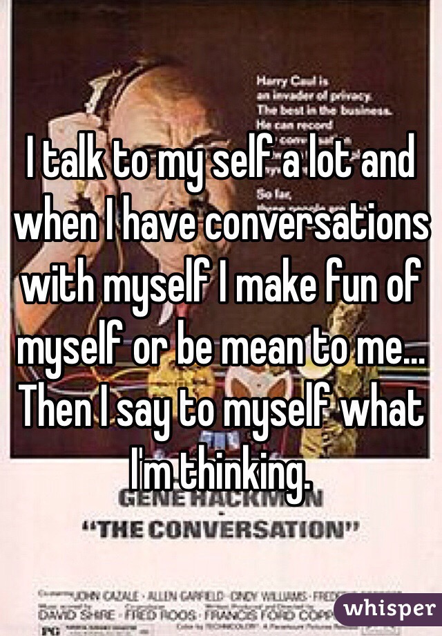 I talk to my self a lot and when I have conversations with myself I make fun of myself or be mean to me... Then I say to myself what I'm thinking.