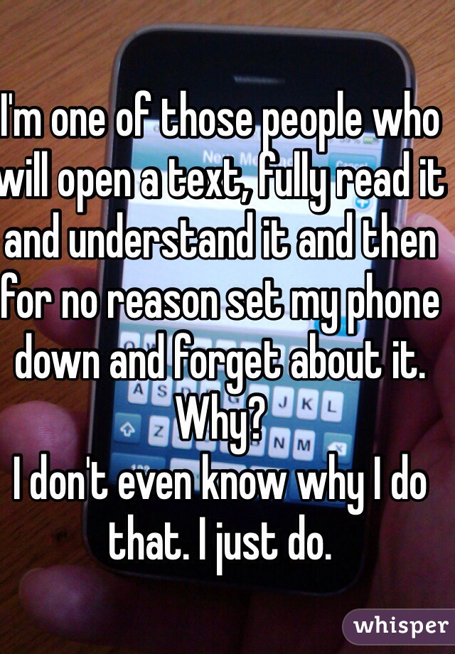 I'm one of those people who will open a text, fully read it and understand it and then for no reason set my phone down and forget about it.
Why?
I don't even know why I do that. I just do. 