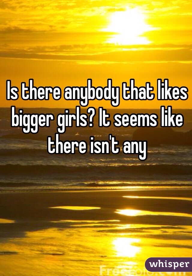 Is there anybody that likes bigger girls? It seems like there isn't any 