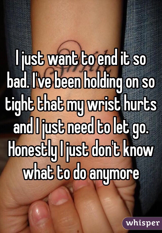 I just want to end it so bad. I've been holding on so tight that my wrist hurts and I just need to let go. Honestly I just don't know what to do anymore 