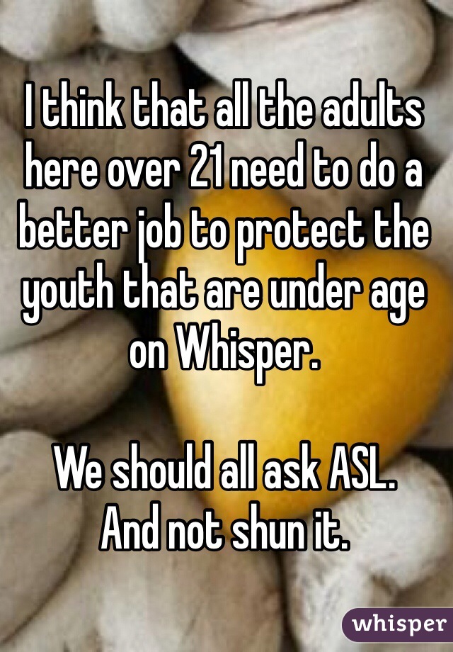 I think that all the adults here over 21 need to do a better job to protect the youth that are under age 
on Whisper. 

We should all ask ASL.
And not shun it. 