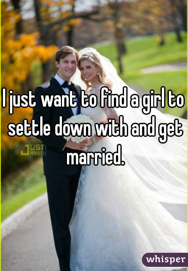 I just want to find a girl to settle down with and get married.