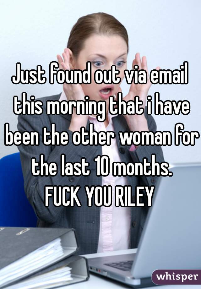 Just found out via email this morning that i have been the other woman for the last 10 months.
FUCK YOU RILEY