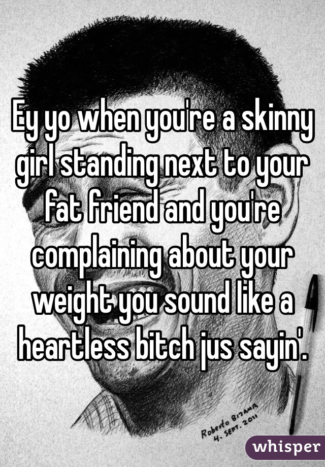 Ey yo when you're a skinny girl standing next to your fat friend and you're complaining about your weight you sound like a heartless bitch jus sayin'.