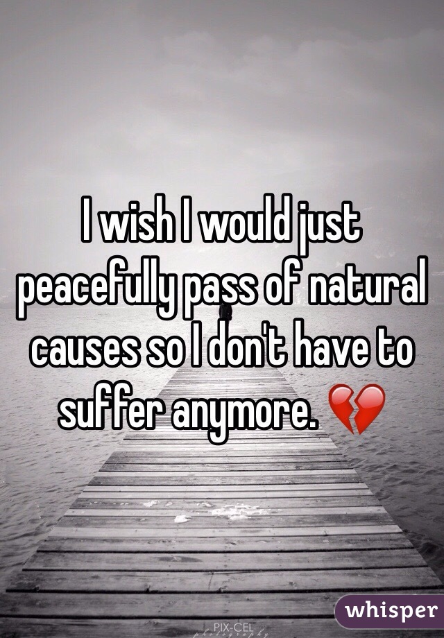 I wish I would just peacefully pass of natural causes so I don't have to suffer anymore. 💔